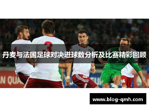 丹麦与法国足球对决进球数分析及比赛精彩回顾
